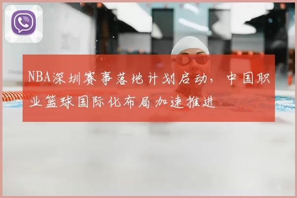 NBA深圳赛事落地计划启动，中国职业篮球国际化布局加速推进