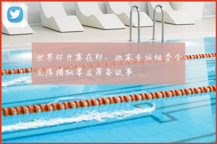 世界杯开赛在即，独家专访组委会主席揭秘幕后筹备故事