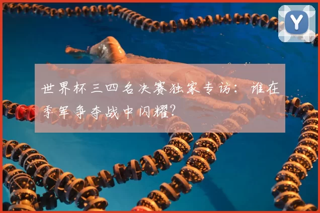 世界杯三四名决赛独家专访:谁在季军争夺战中闪耀?