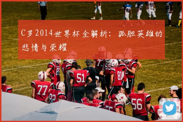 C罗2014世界杯全解析：孤胆英雄的悲情与荣耀