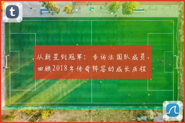从新星到冠军:专访法国队成员,回顾2018年传奇阵容的成长历程