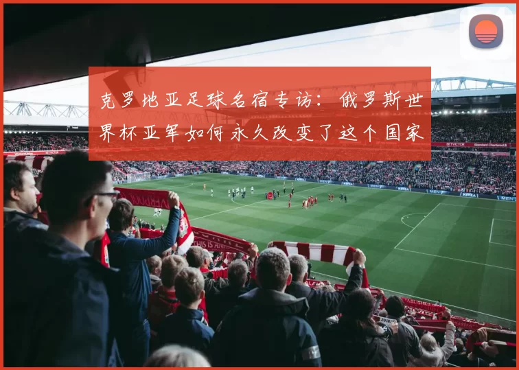 克罗地亚足球名宿专访:俄罗斯世界杯亚军如何永久改变了这个国家的足球基因