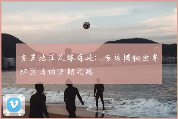 克罗地亚足球奇迹：专访揭秘世界杯黑马的坚韧之路