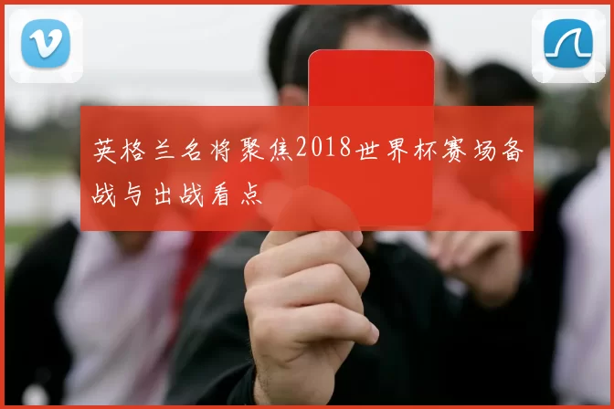 英格兰名将聚焦2018世界杯赛场备战与出战看点