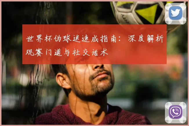 世界杯伪球迷速成指南：深度解析观赛门道与社交话术