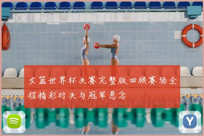 女篮世界杯决赛完整版回顾赛场全程精彩对决与冠军悬念