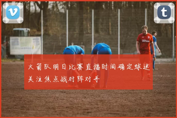 火箭队明日比赛直播时间确定球迷关注焦点战对阵对手