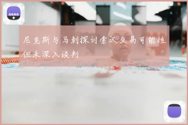 尼克斯与马刺探讨索汉交易可能性但未深入谈判