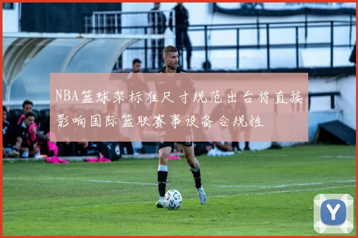 NBA篮球架标准尺寸规范出台将直接影响国际篮联赛事设备合规性