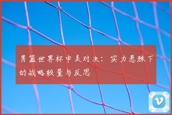 男篮世界杯中美对决:实力悬殊下的战略较量与反思