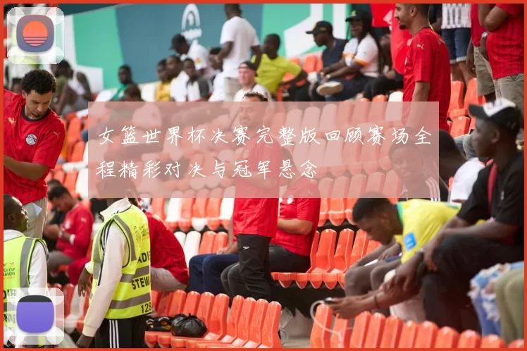 女篮世界杯决赛完整版回顾赛场全程精彩对决与冠军悬念