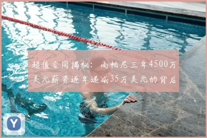 超值合同揭秘:尚帕尼三年4500万美元薪资逐年递减35万美元的背后故事