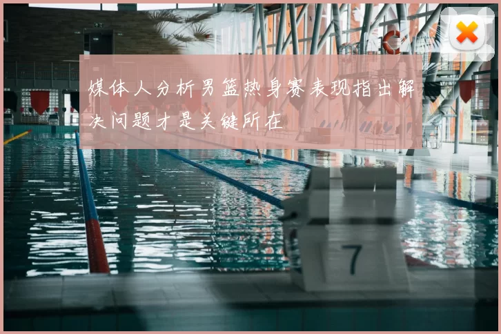 媒体人分析男篮热身赛表现指出解决问题才是关键所在