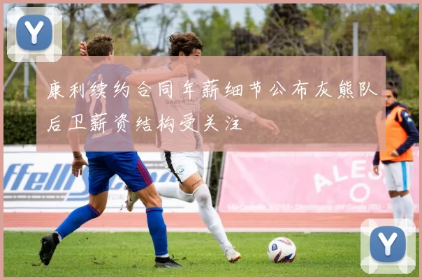 康利续约合同年薪细节公布灰熊队后卫薪资结构受关注