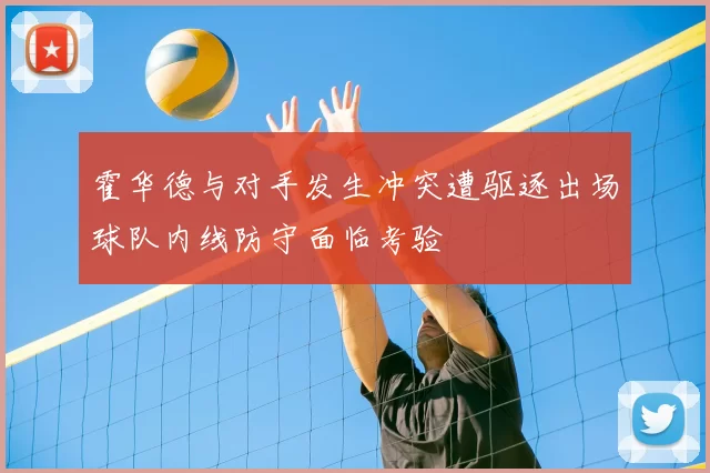 霍华德与对手发生冲突遭驱逐出场球队内线防守面临考验