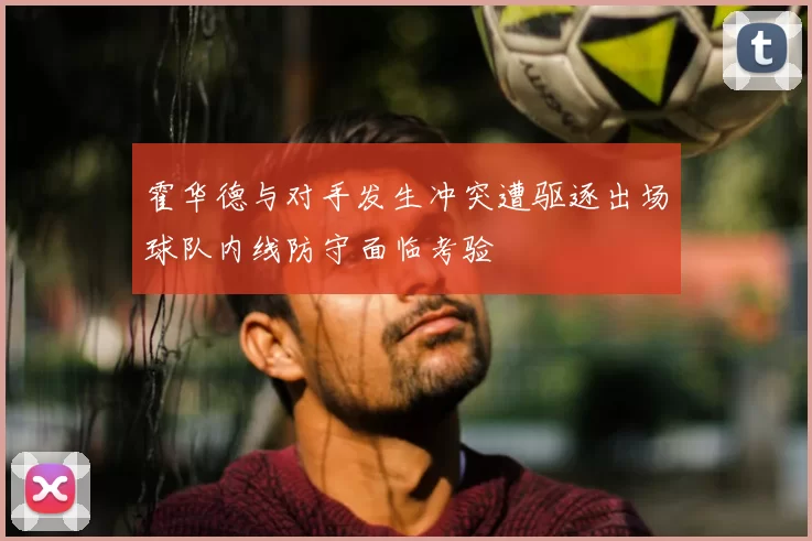 霍华德与对手发生冲突遭驱逐出场球队内线防守面临考验