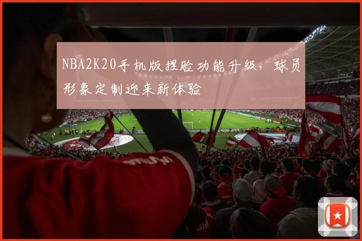 NBA2K20手机版捏脸功能升级，球员形象定制迎来新体验
