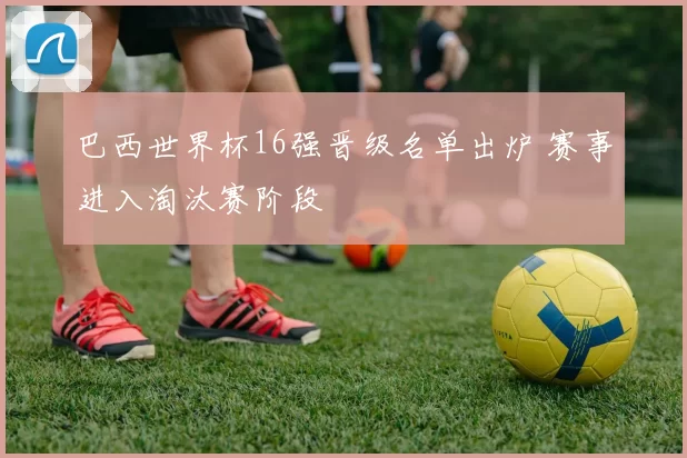 巴西世界杯16强晋级名单出炉 赛事进入淘汰赛阶段