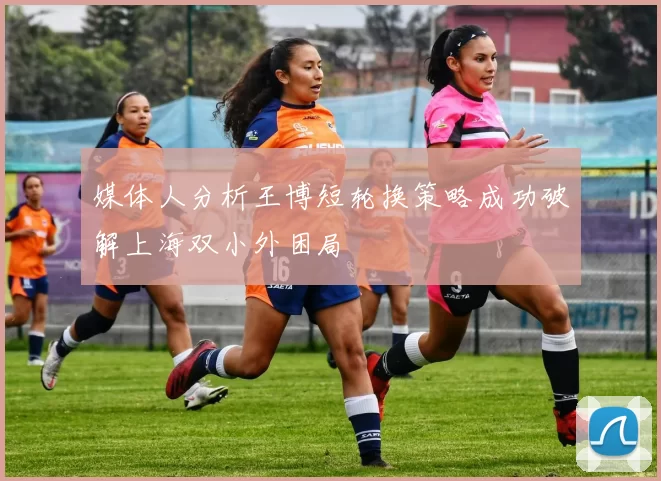 媒体人分析王博短轮换策略成功破解上海双小外困局
