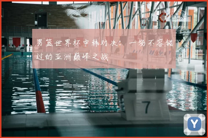 男篮世界杯中韩对决:一场不容错过的亚洲巅峰之战
